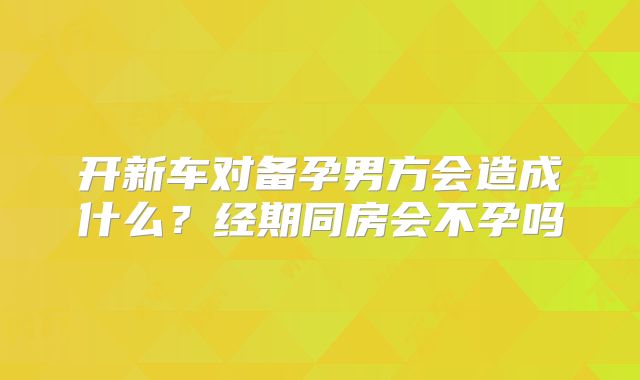 开新车对备孕男方会造成什么？经期同房会不孕吗