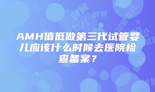 AMH值低做第三代试管婴儿应该什么时候去医院检查备案？