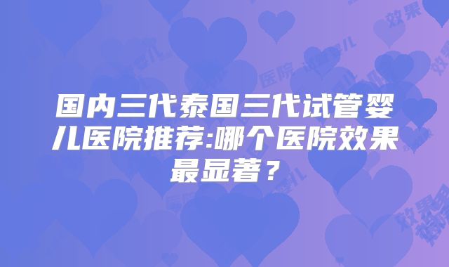 国内三代泰国三代试管婴儿医院推荐:哪个医院效果最显著？