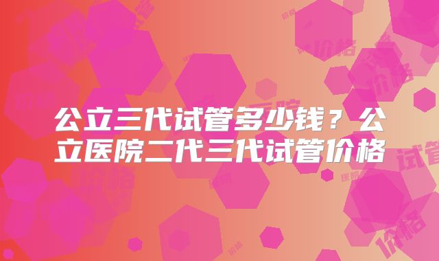 公立三代试管多少钱？公立医院二代三代试管价格