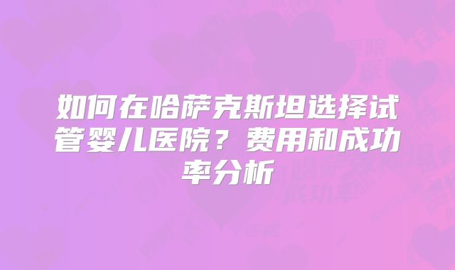 如何在哈萨克斯坦选择试管婴儿医院？费用和成功率分析
