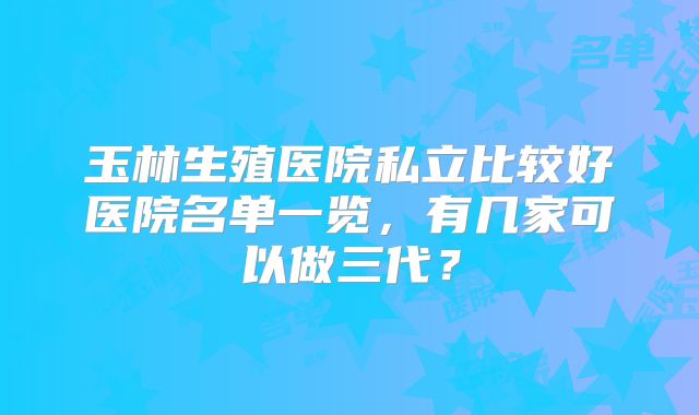 玉林生殖医院私立比较好医院名单一览，有几家可以做三代？
