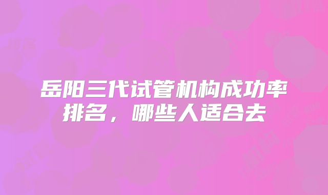 岳阳三代试管机构成功率排名,哪些人适合去