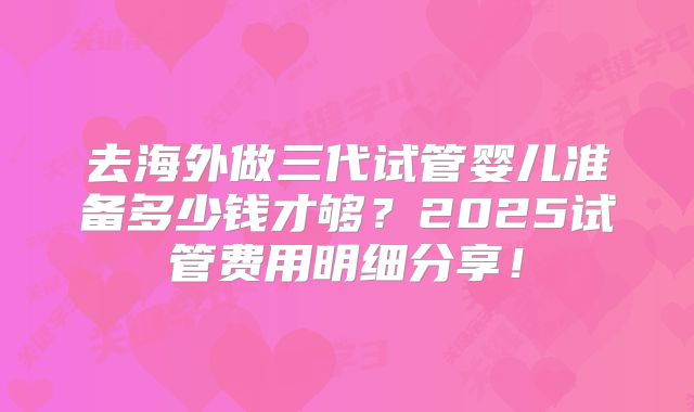 去海外做三代试管婴儿准备多少钱才够？2025试管费用明细分享！