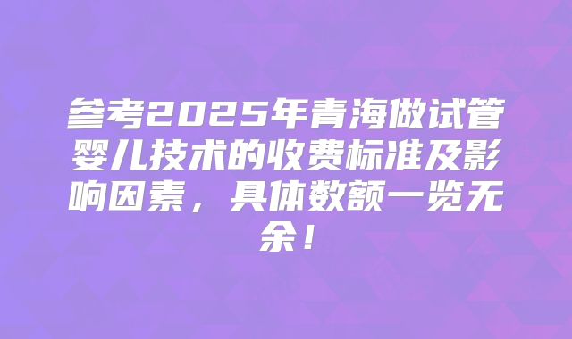 参考2025年青海做试管婴儿技术的收费标准及影响因素，具体数额一览无余！