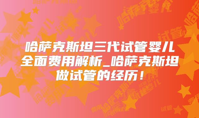 哈萨克斯坦三代试管婴儿全面费用解析_哈萨克斯坦做试管的经历!