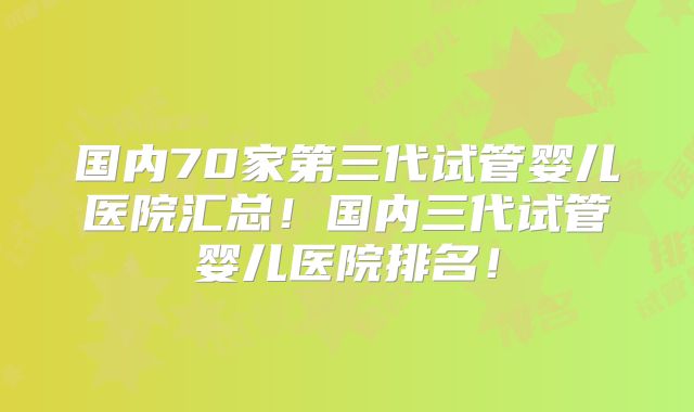 国内70家第三代试管婴儿医院汇总！国内三代试管婴儿医院排名！