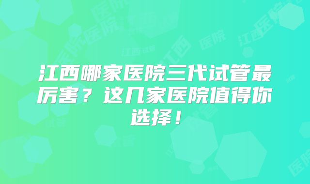 江西哪家医院三代试管最厉害？这几家医院值得你选择！