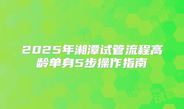 2025年湘潭试管流程高龄单身5步操作指南