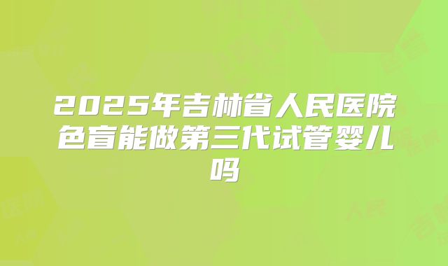 2025年吉林省人民医院色盲能做第三代试管婴儿吗