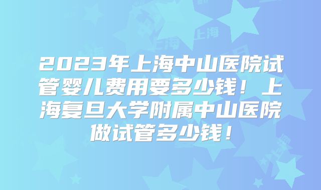 2023年上海中山医院试管婴儿费用要多少钱！上海复旦大学附属中山医院做试管多少钱！