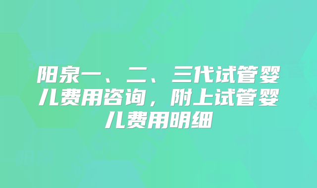 阳泉一、二、三代试管婴儿费用咨询，附上试管婴儿费用明细