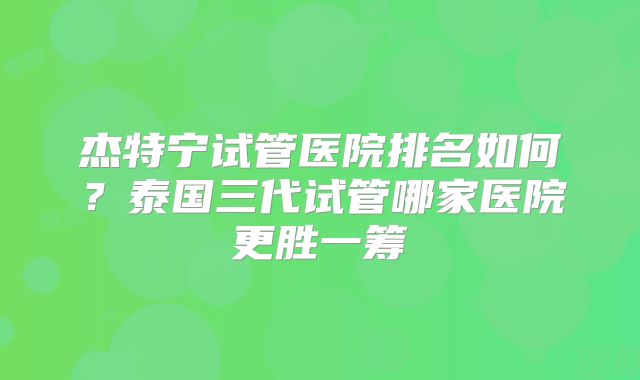 杰特宁试管医院排名如何？泰国三代试管哪家医院更胜一筹