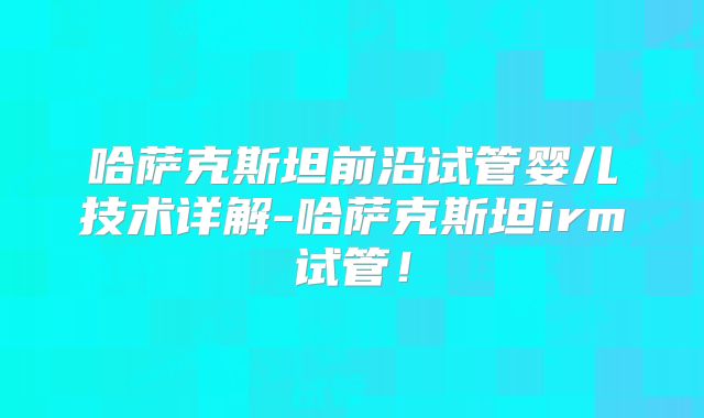 哈萨克斯坦前沿试管婴儿技术详解-哈萨克斯坦irm试管!