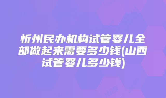 忻州民办机构试管婴儿全部做起来需要多少钱(山西试管婴儿多少钱)