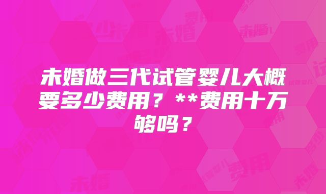 未婚做三代试管婴儿大概要多少费用？**费用十万够吗？