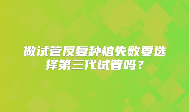 做试管反复种植失败要选择第三代试管吗?