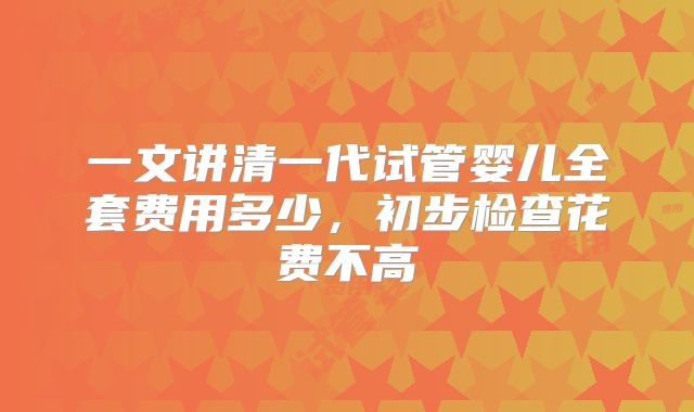 一文讲清一代试管婴儿全套费用多少，初步检查花费不高