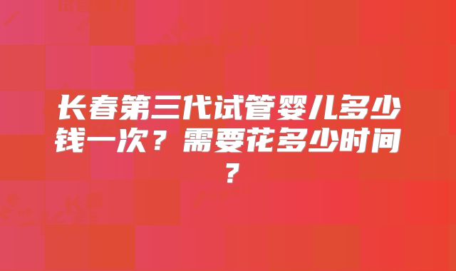 长春第三代试管婴儿多少钱一次？需要花多少时间？