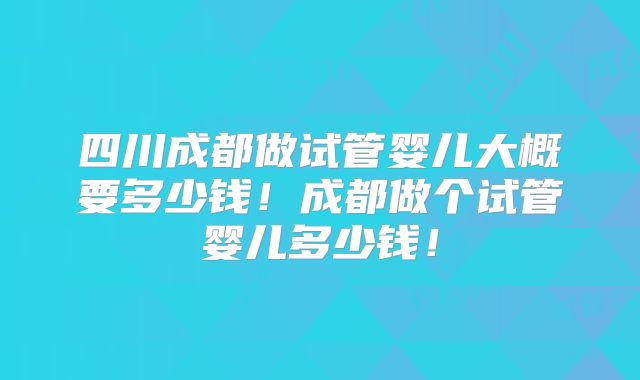 四川成都做试管婴儿大概要多少钱！成都做个试管婴儿多少钱！
