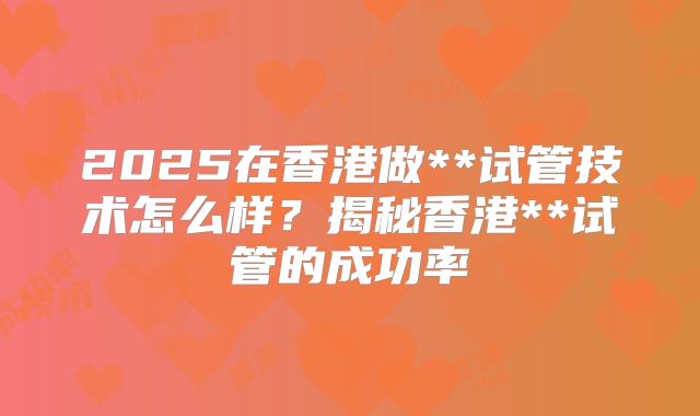 2025在香港做**试管技术怎么样？揭秘香港**试管的成功率