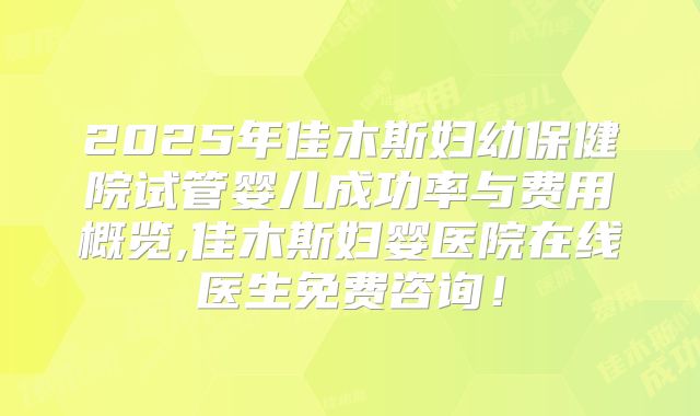 2025年佳木斯妇幼保健院试管婴儿成功率与费用概览,佳木斯妇婴医院在线医生免费咨询！