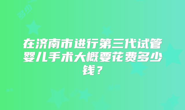 在济南市进行第三代试管婴儿手术大概要花费多少钱？
