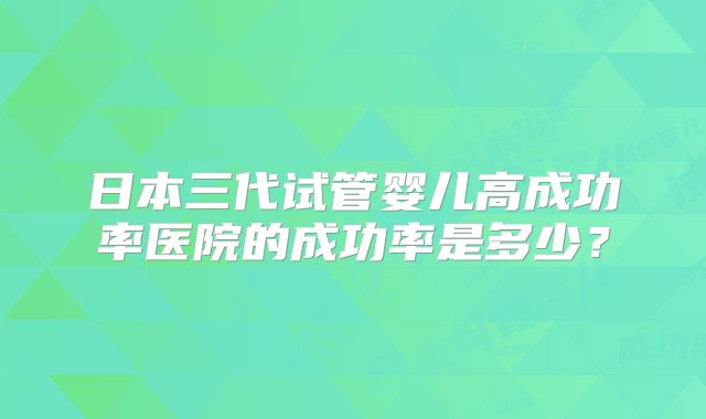 日本三代试管婴儿高成功率医院的成功率是多少？