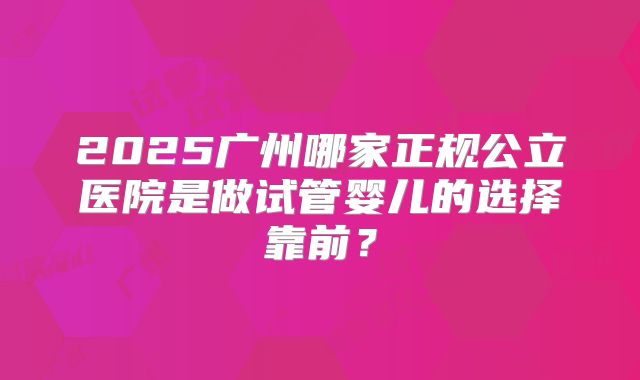 2025广州哪家正规公立医院是做试管婴儿的选择靠前？