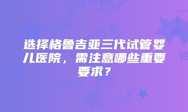 选择格鲁吉亚三代试管婴儿医院，需注意哪些重要要求？