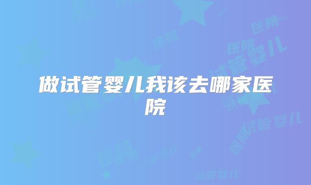 做试管婴儿我该去哪家医院
