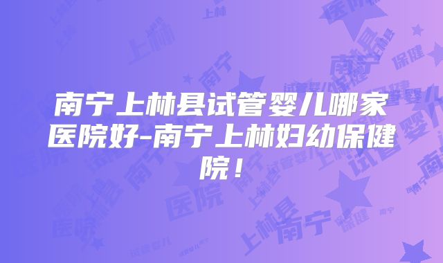 南宁上林县试管婴儿哪家医院好-南宁上林妇幼保健院！
