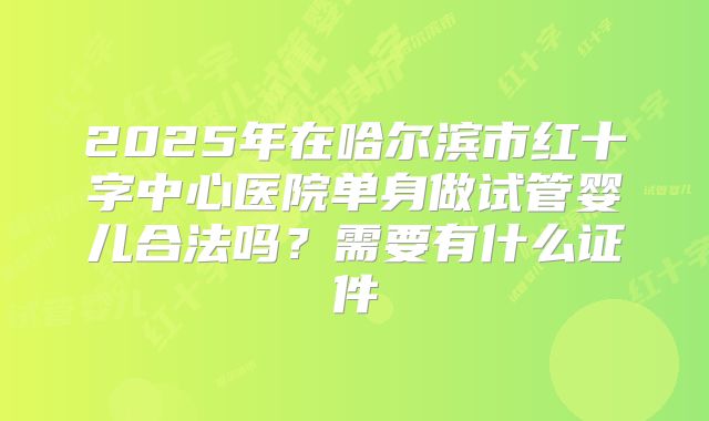 2025年在哈尔滨市红十字中心医院单身做试管婴儿合法吗？需要有什么证件