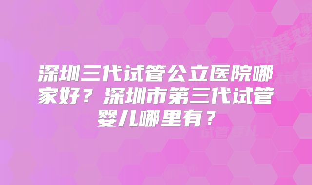 深圳三代试管公立医院哪家好?深圳市第三代试管婴儿哪里有?