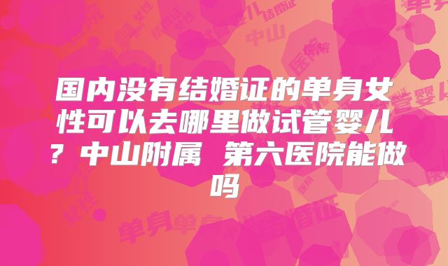 国内没有结婚证的单身女性可以去哪里做试管婴儿？中山附属 第六医院能做吗