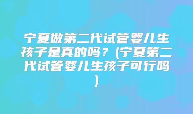 宁夏做第二代试管婴儿生孩子是真的吗？(宁夏第二代试管婴儿生孩子可行吗)