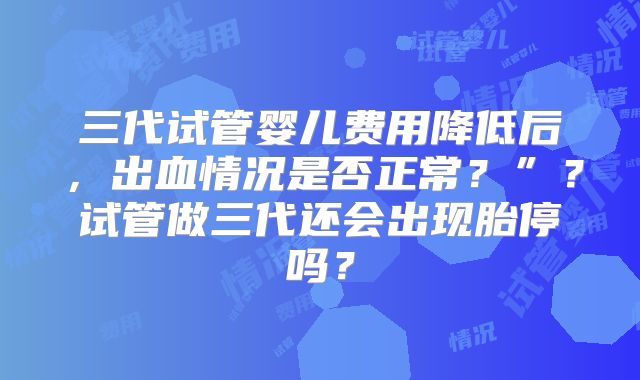 三代试管婴儿费用降低后,出血情况是否正常?”?试管做三代还会出现胎停吗?