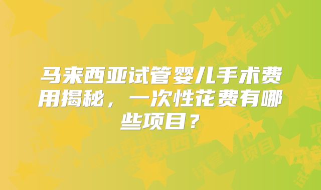 马来西亚试管婴儿手术费用揭秘,一次性花费有哪些项目?
