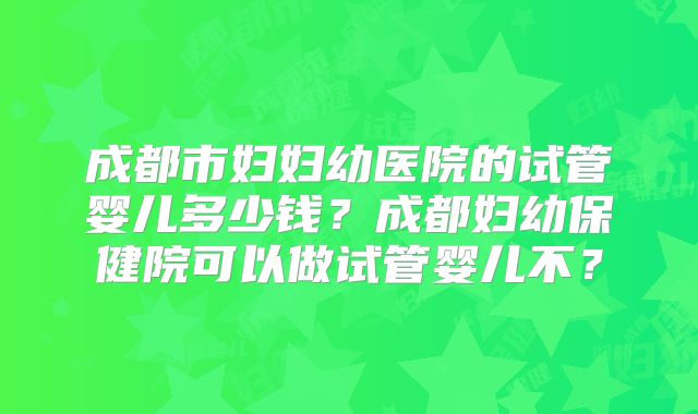 成都市妇妇幼医院的试管婴儿多少钱?成都妇幼保健院可以做试管婴儿不?
