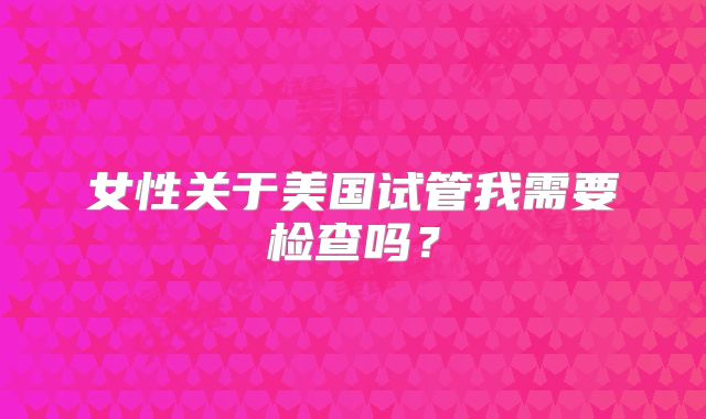 女性关于美国试管我需要检查吗？