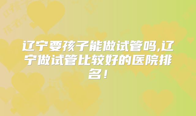 辽宁要孩子能做试管吗,辽宁做试管比较好的医院排名！