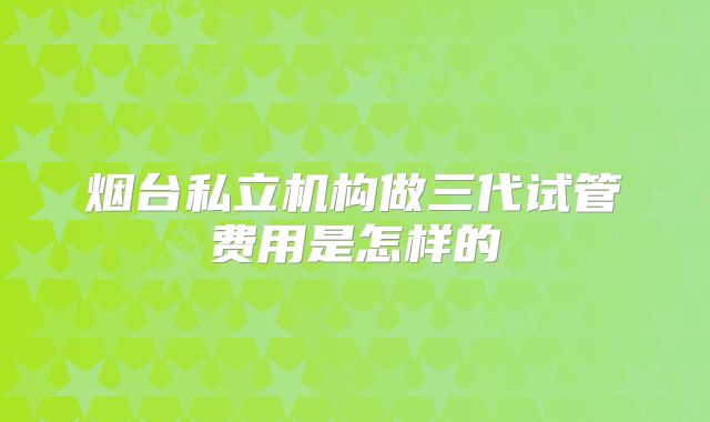 烟台私立机构做三代试管费用是怎样的