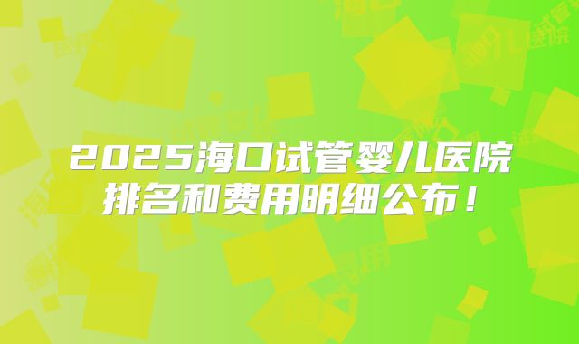 2025海口试管婴儿医院排名和费用明细公布！