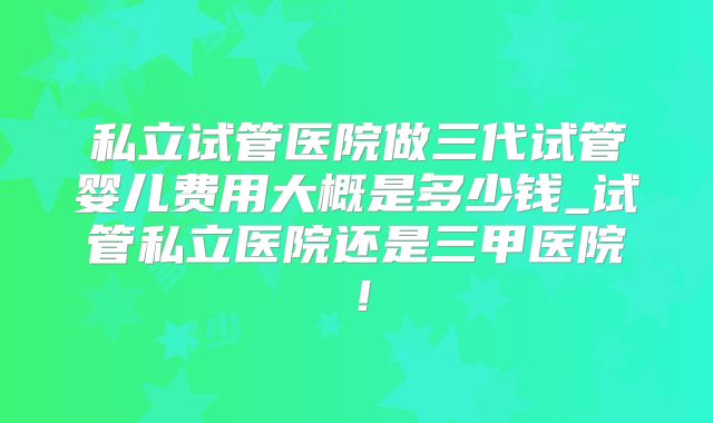 私立试管医院做三代试管婴儿费用大概是多少钱_试管私立医院还是三甲医院！
