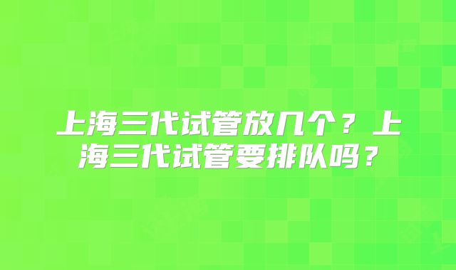 上海三代试管放几个?上海三代试管要排队吗?