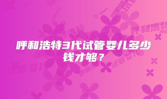 呼和浩特3代试管婴儿多少钱才够?