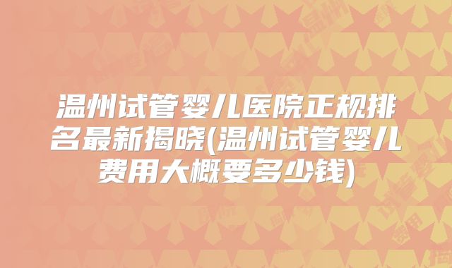 温州试管婴儿医院正规排名最新揭晓(温州试管婴儿费用大概要多少钱)