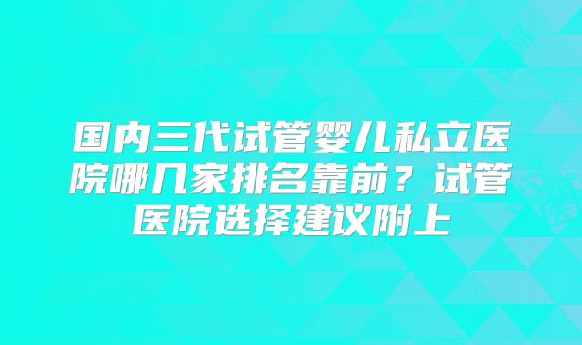 国内三代试管婴儿私立医院哪几家排名靠前?试管医院选择建议附上