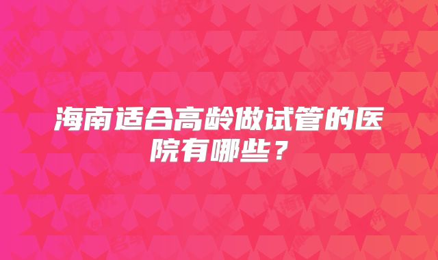 海南适合高龄做试管的医院有哪些？