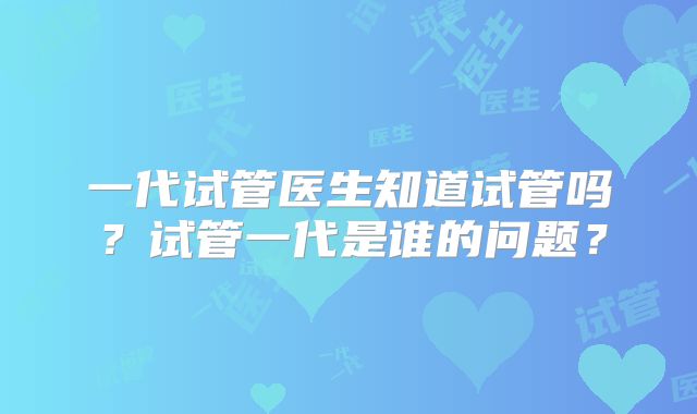 一代试管医生知道试管吗？试管一代是谁的问题？